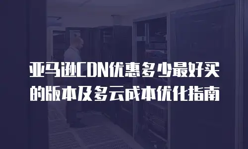 亚马逊CDN优惠多少最好买的版本及多云成本优化指南