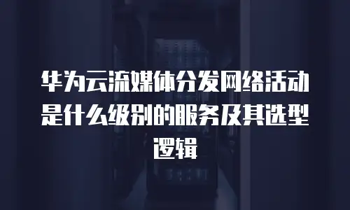 华为云流媒体分发网络活动是什么级别的服务及其选型逻辑
