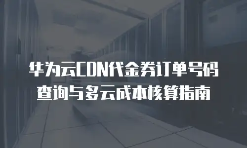华为云CDN代金券订单号码查询与多云成本核算指南