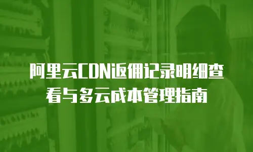 阿里云CDN返佣记录明细查看与多云成本管理指南