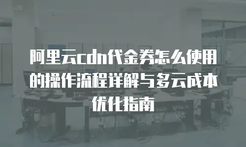 阿里云cdn代金券怎么使用的操作流程详解与多云成本优化指南