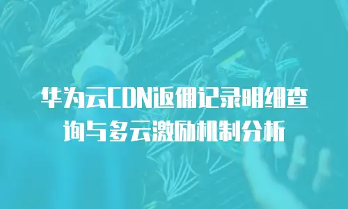 华为云CDN返佣记录明细查询与多云激励机制分析