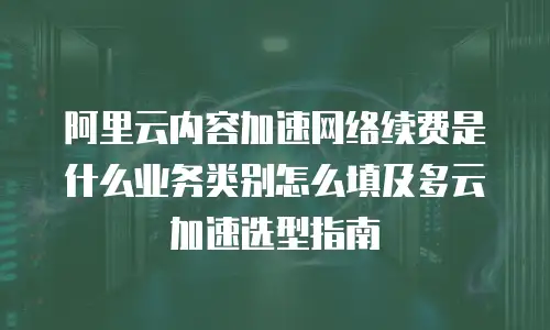 阿里云内容加速网络续费是什么业务类别怎么填及多云加速选型指南