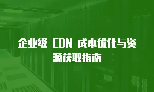 企业级 CDN 成本优化与资源获取指南
