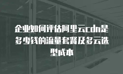 企业如何评估阿里云cdn是多少钱的流量套餐及多云选型成本
