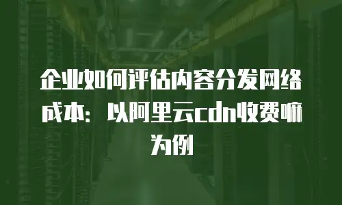 企业如何评估内容分发网络成本：以阿里云cdn收费嘛为例