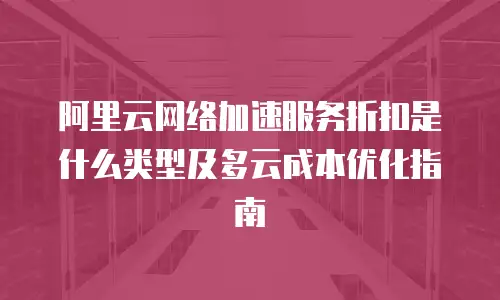 阿里云网络加速服务折扣是什么类型及多云成本优化指南