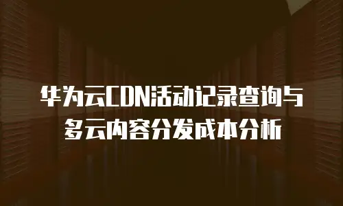 华为云CDN活动记录查询与多云内容分发成本分析