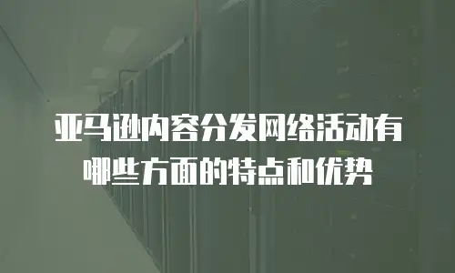 亚马逊内容分发网络活动有哪些方面的特点和优势