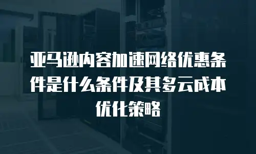 亚马逊内容加速网络优惠条件是什么条件及其多云成本优化策略