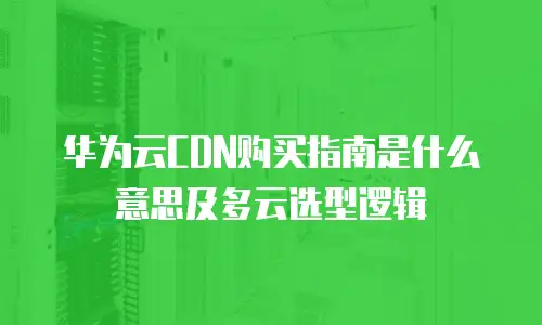 华为云CDN购买指南是什么意思及多云选型逻辑