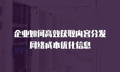 企业如何高效获取内容分发网络成本优化信息