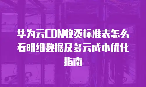 华为云CDN收费标准表怎么看明细数据及多云成本优化指南