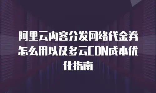 阿里云内容分发网络代金券怎么用以及多云CDN成本优化指南