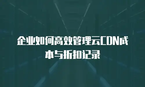 企业如何高效管理云CDN成本与折扣记录