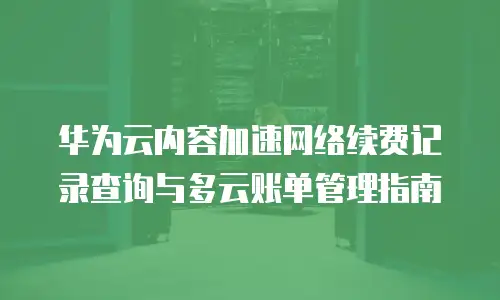 华为云内容加速网络续费记录查询与多云账单管理指南