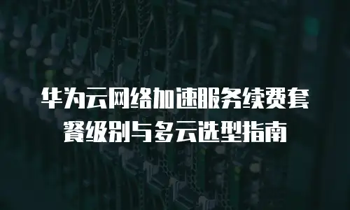 华为云网络加速服务续费套餐级别与多云选型指南