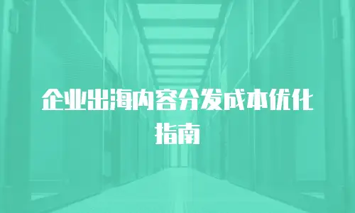 企业出海内容分发成本优化指南
