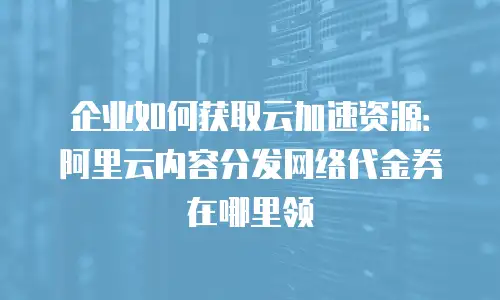 企业如何获取云加速资源：阿里云内容分发网络代金券在哪里领