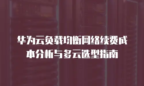 华为云负载均衡网络续费成本分析与多云选型指南