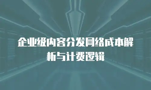 企业级内容分发网络成本解析与计费逻辑