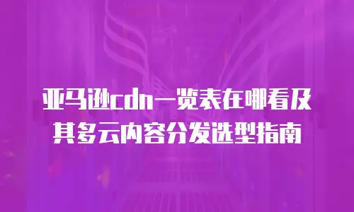 亚马逊cdn一览表在哪看及其多云内容分发选型指南