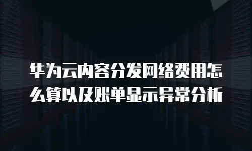 华为云内容分发网络费用怎么算以及账单显示异常分析