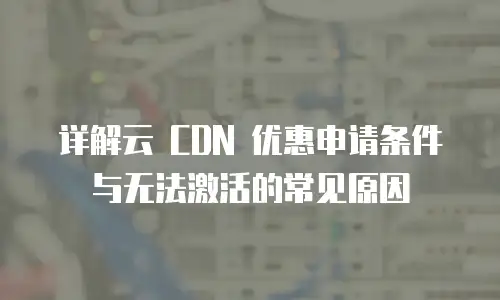 详解云 CDN 优惠申请条件与无法激活的常见原因