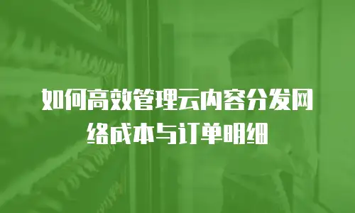 如何高效管理云内容分发网络成本与订单明细