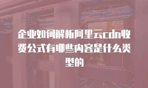 企业如何解析阿里云cdn收费公式有哪些内容是什么类型的
