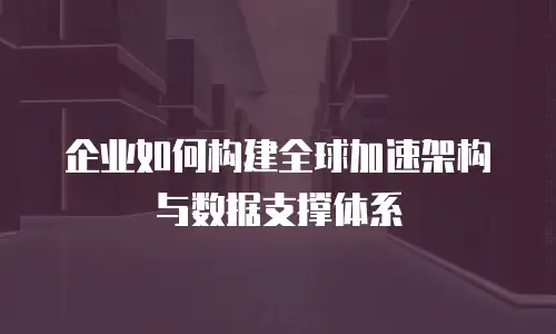 企业如何构建全球加速架构与数据支撑体系