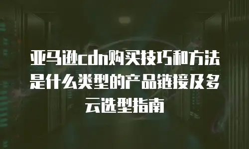 亚马逊cdn购买技巧和方法是什么类型的产品链接及多云选型指南