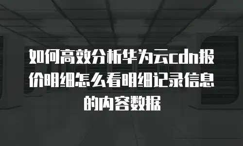 如何高效分析华为云cdn报价明细怎么看明细记录信息的内容数据