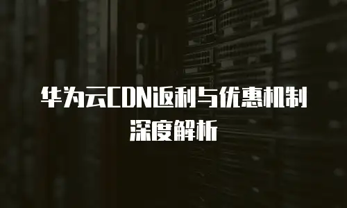 华为云CDN返利与优惠机制深度解析