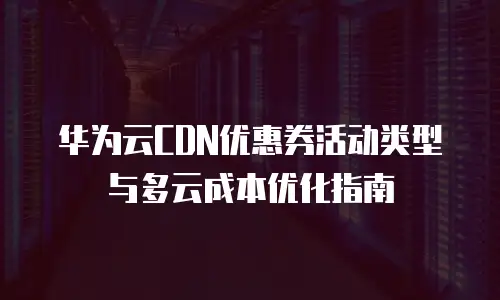 华为云CDN优惠券活动类型与多云成本优化指南