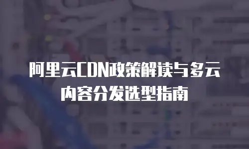阿里云CDN政策解读与多云内容分发选型指南