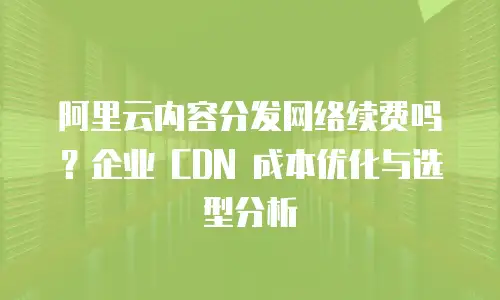 阿里云内容分发网络续费吗？企业 CDN 成本优化与选型分析