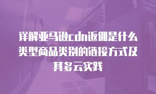详解亚马逊cdn返佣是什么类型商品类别的链接方式及其多云实践