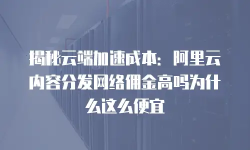 揭秘云端加速成本：阿里云内容分发网络佣金高吗为什么这么便宜