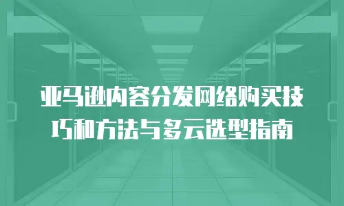 亚马逊内容分发网络购买技巧和方法与多云选型指南