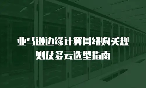 亚马逊边缘计算网络购买规则及多云选型指南