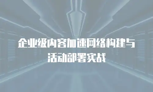 企业级内容加速网络构建与活动部署实战
