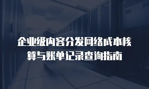企业级内容分发网络成本核算与账单记录查询指南
