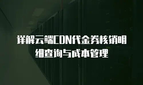 详解云端CDN代金券核销明细查询与成本管理