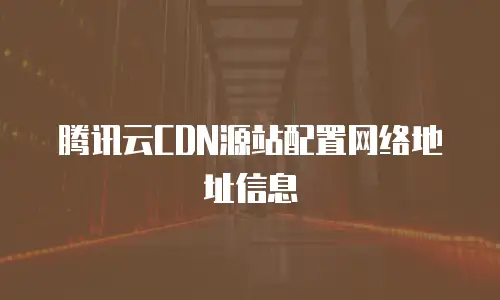 腾讯云CDN源站配置网络地址信息