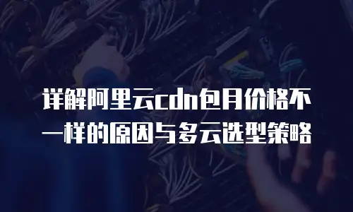 详解阿里云cdn包月价格不一样的原因与多云选型策略