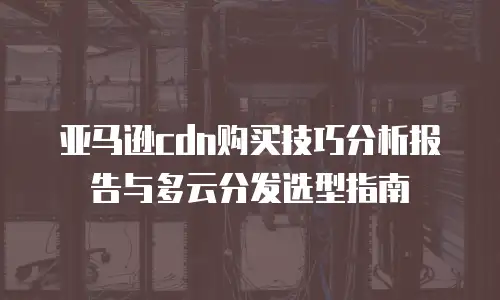 亚马逊cdn购买技巧分析报告与多云分发选型指南