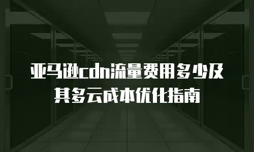 亚马逊cdn流量费用多少及其多云成本优化指南
