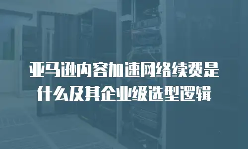 亚马逊内容加速网络续费是什么及其企业级选型逻辑
