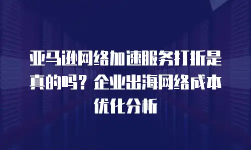 亚马逊网络加速服务打折是真的吗？企业出海网络成本优化分析